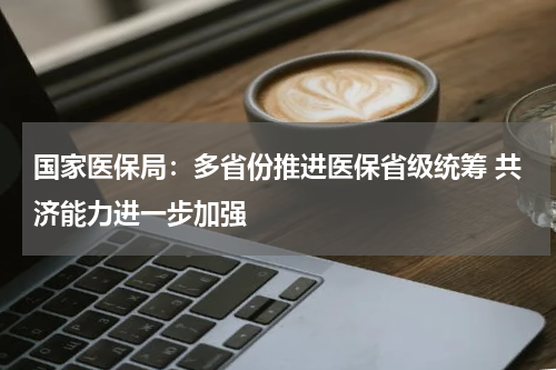 国家医保局：多省份推进医保省级统筹 共济能力进一步加强