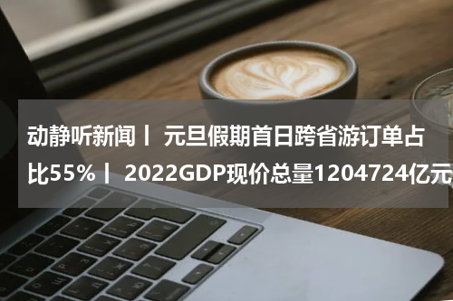 动静听新闻丨 元旦假期首日跨省游订单占比55%丨 2022GDP现价总量1204724亿元丨 今年17只旅居海外到龄到期大熊猫返回家乡丨 美国务卿绕过国会审查向以出售军备