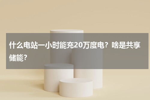 什么电站一小时能充20万度电？啥是共享储能？