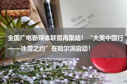 全国广电新媒体联盟再集结！“大美中国行——冰雪之约”在哈尔滨启动！