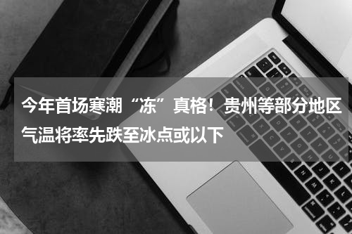 今年首场寒潮“冻”真格！贵州等部分地区气温将率先跌至冰点或以下