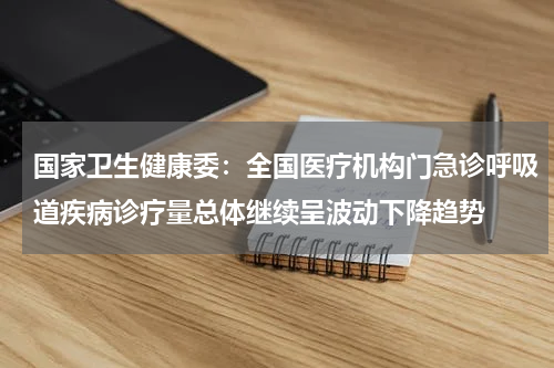 国家卫生健康委：全国医疗机构门急诊呼吸道疾病诊疗量总体继续呈波动下降趋势