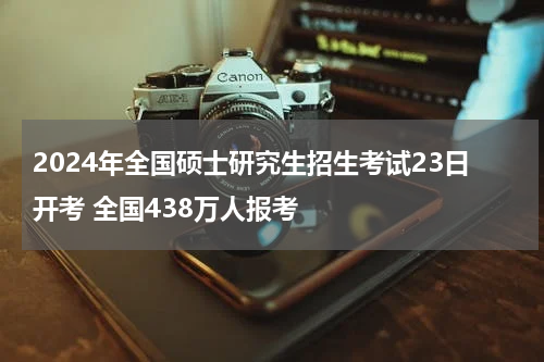 2024年全国硕士研究生招生考试23日开考 全国438万人报考