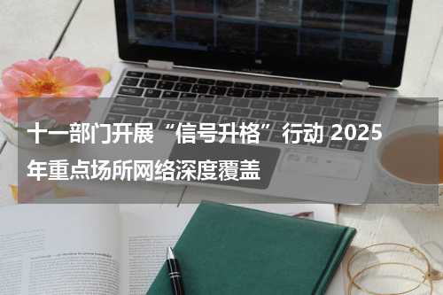十一部门开展“信号升格”行动 2025年重点场所网络深度覆盖