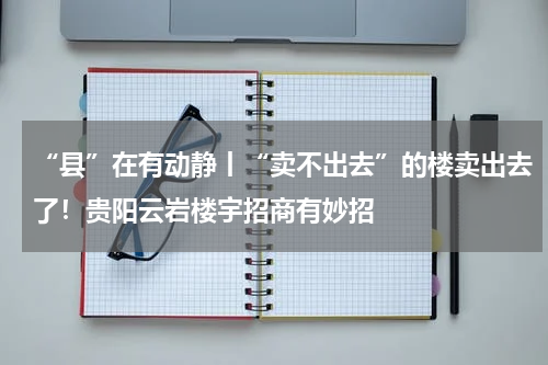 “县”在有动静丨“卖不出去”的楼卖出去了！贵阳云岩楼宇招商有妙招