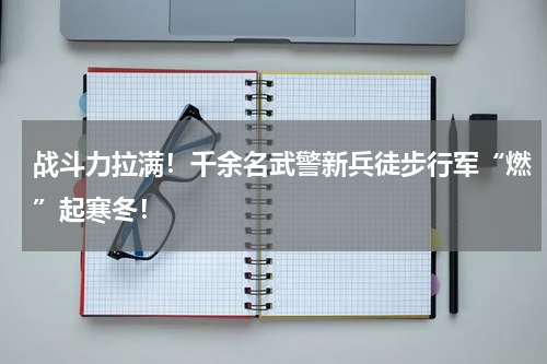 战斗力拉满！千余名武警新兵徒步行军“燃”起寒冬！
