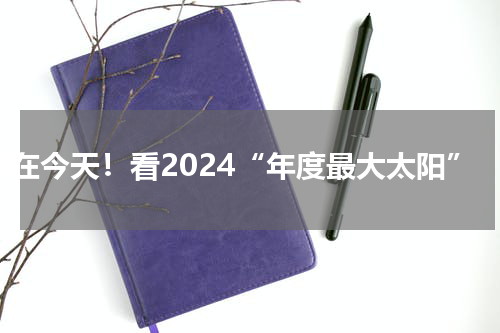 就在今天！看2024“年度最大太阳”