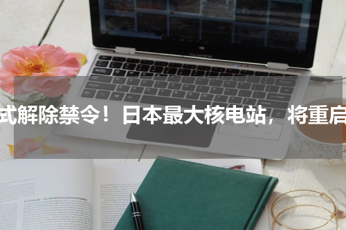 正式解除禁令！日本最大核电站，将重启？