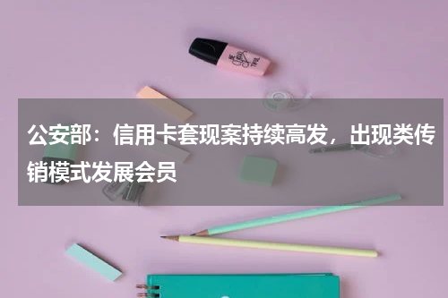 公安部：信用卡套现案持续高发，出现类传销模式发展会员