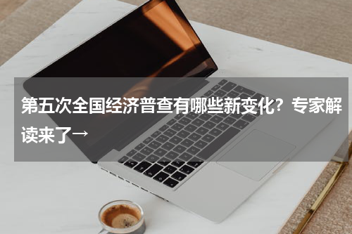 第五次全国经济普查有哪些新变化？专家解读来了→