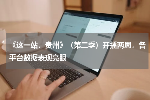 《这一站，贵州》（第二季）开播两周，各平台数据表现亮眼
