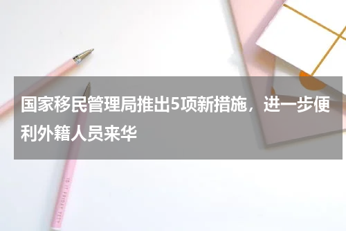 国家移民管理局推出5项新措施，进一步便利外籍人员来华