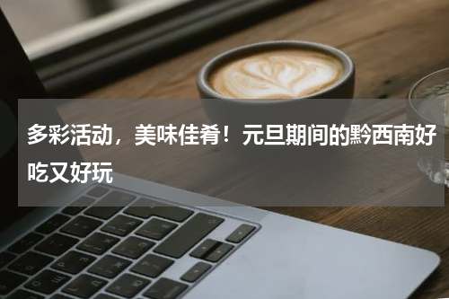 多彩活动，美味佳肴！元旦期间的黔西南好吃又好玩