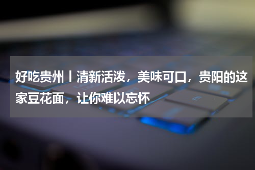 好吃贵州丨清新活泼，美味可口，贵阳的这家豆花面，让你难以忘怀