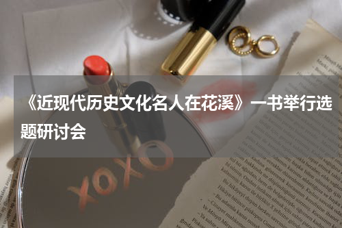 《近现代历史文化名人在花溪》一书举行选题研讨会