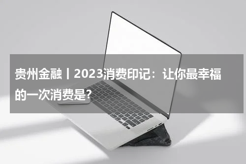 贵州金融丨2023消费印记：让你最幸福的一次消费是？