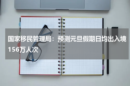国家移民管理局：预测元旦假期日均出入境156万人次