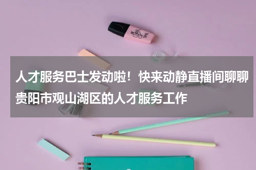 人才服务巴士发动啦！快来动静直播间聊聊贵阳市观山湖区的人才服务工作