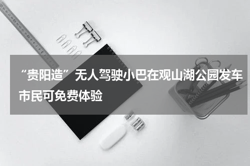 “贵阳造”无人驾驶小巴在观山湖公园发车 市民可免费体验