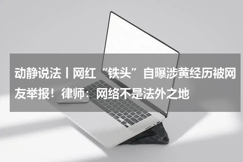 动静说法丨网红“铁头”自曝涉黄经历被网友举报！律师：网络不是法外之地