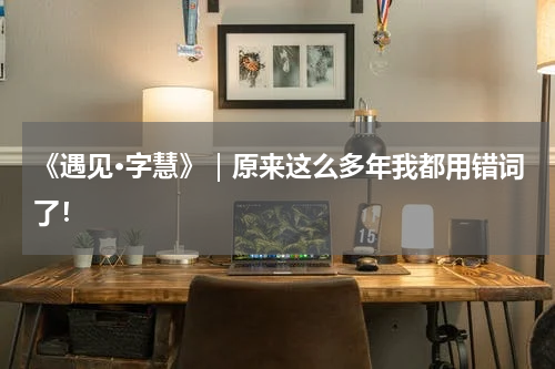 《遇见·字慧》｜原来这么多年我都用错词了！