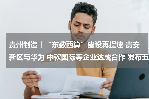 贵州制造丨“东数西算”建设再提速 贵安新区与华为 中软国际等企业达成合作 发布五大数智平台