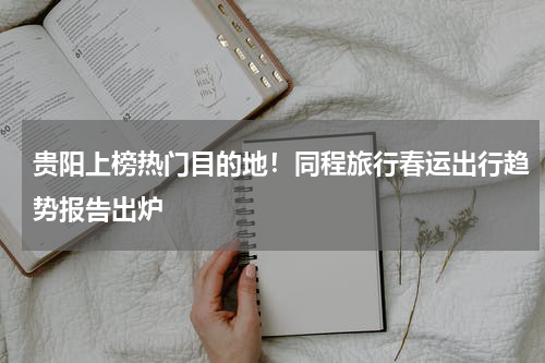 贵阳上榜热门目的地！同程旅行春运出行趋势报告出炉