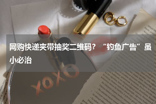 网购快递夹带抽奖二维码？“钓鱼广告”虽小必治