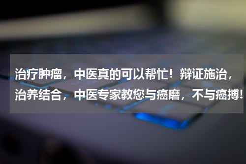 治疗肿瘤，中医真的可以帮忙！辩证施治，治养结合，中医专家教您与癌磨，不与癌搏!