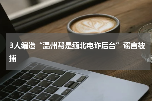 3人编造“温州帮是缅北电诈后台”谣言被捕