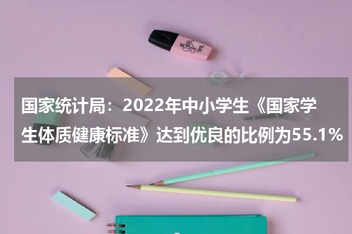 国家统计局：2022年中小学生《国家学生体质健康标准》达到优良的比例为55.1%