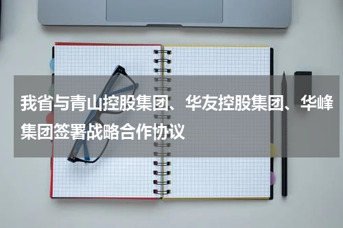 我省与青山控股集团、华友控股集团、华峰集团签署战略合作协议