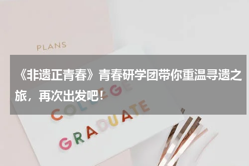 《非遗正青春》青春研学团带你重温寻遗之旅，再次出发吧！