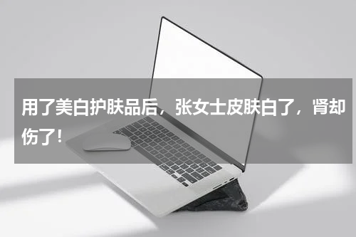 用了美白护肤品后，张女士皮肤白了，肾却伤了！