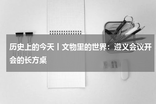历史上的今天丨文物里的世界：遵义会议开会的长方桌