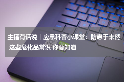 主播有话说｜应急科普小课堂：防患于未然 这些危化品常识 你要知道