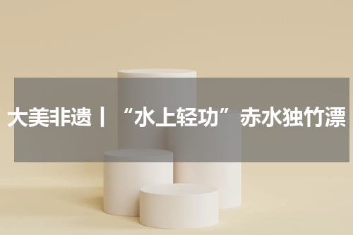 大美非遗丨“水上轻功”赤水独竹漂