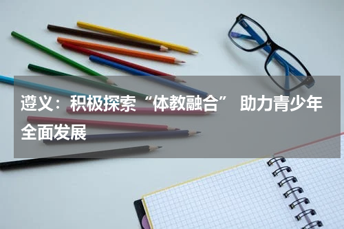 遵义：积极探索“体教融合” 助力青少年全面发展