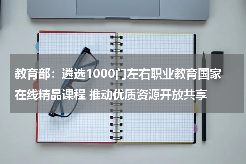 教育部：遴选1000门左右职业教育国家在线精品课程 推动优质资源开放共享