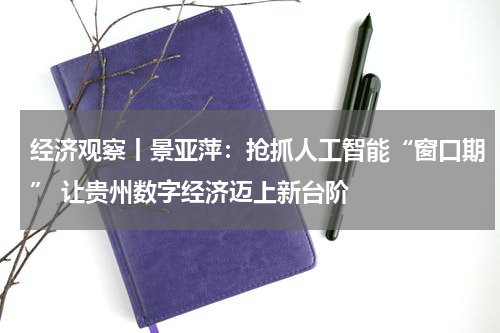 经济观察丨景亚萍：抢抓人工智能“窗口期” 让贵州数字经济迈上新台阶