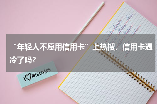 “年轻人不愿用信用卡”上热搜，信用卡遇冷了吗？