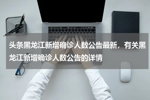 头条黑龙江新增确诊人数公告最新，有关黑龙江新增确诊人数公告的详情