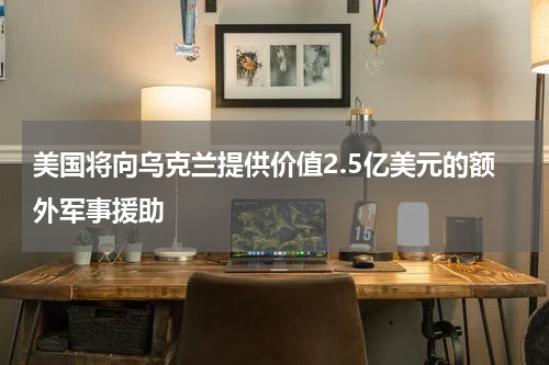 美国将向乌克兰提供价值2.5亿美元的额外军事援助