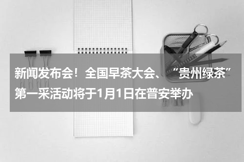 新闻发布会！全国早茶大会、“贵州绿茶”第一采活动将于1月1日在普安举办