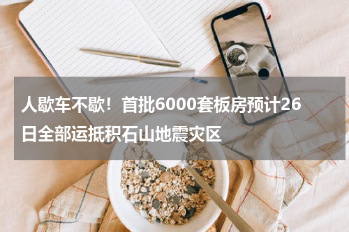 人歇车不歇！首批6000套板房预计26日全部运抵积石山地震灾区
