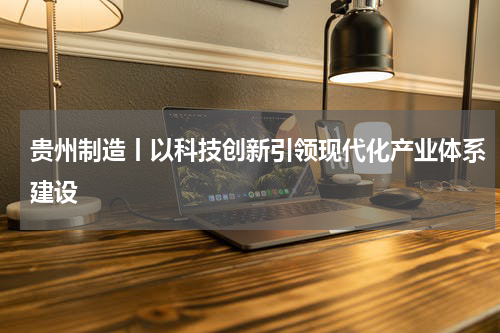 贵州制造丨以科技创新引领现代化产业体系建设