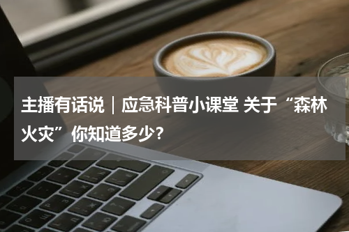 主播有话说｜应急科普小课堂 关于“森林火灾”你知道多少？