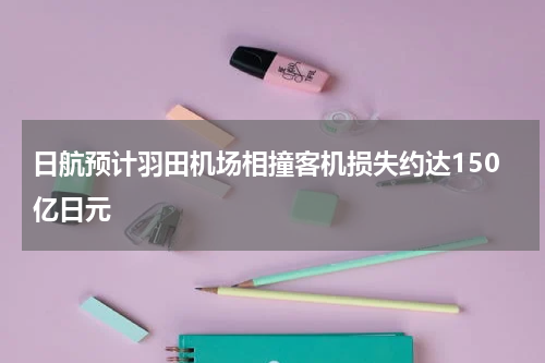 日航预计羽田机场相撞客机损失约达150亿日元