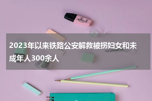 2023年以来铁路公安解救被拐妇女和未成年人300余人