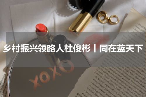 乡村振兴领路人杜俊彬丨同在蓝天下